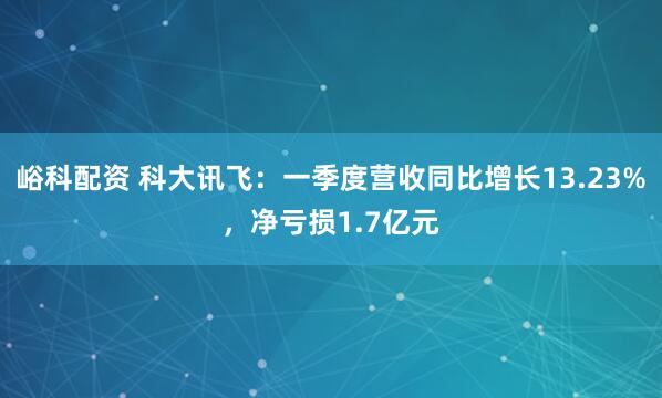 峪科配资 科大讯飞：一季度营收同比增长13.23%，净亏损1.7亿元